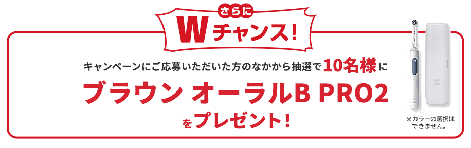 さらにWチャンス！キャンペーンにご応募いただいた方のなかから抽選で10名様にブラウン オーラルB PRO2 ブルーをプレゼント！